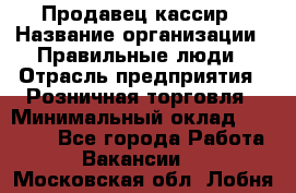 Продавец-кассир › Название организации ­ Правильные люди › Отрасль предприятия ­ Розничная торговля › Минимальный оклад ­ 30 000 - Все города Работа » Вакансии   . Московская обл.,Лобня г.